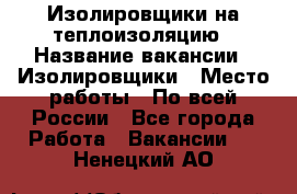 Изолировщики на теплоизоляцию › Название вакансии ­ Изолировщики › Место работы ­ По всей России - Все города Работа » Вакансии   . Ненецкий АО